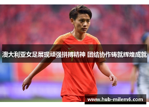澳大利亚女足展现顽强拼搏精神 团结协作铸就辉煌成就