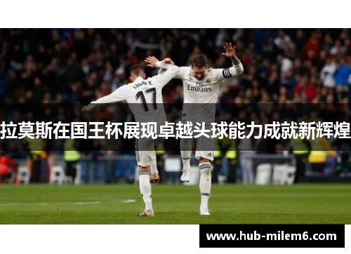 拉莫斯在国王杯展现卓越头球能力成就新辉煌