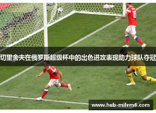 切里舍夫在俄罗斯超级杯中的出色进攻表现助力球队夺冠