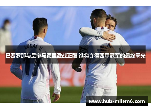 巴塞罗那与皇家马德里激战正酣 谁将夺得西甲冠军的最终荣光