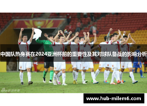 中国队热身赛在2024亚洲杯前的重要性及其对球队备战的影响分析
