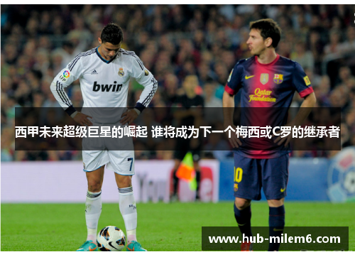 西甲未来超级巨星的崛起 谁将成为下一个梅西或C罗的继承者