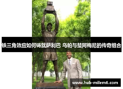 铁三角效应如何铸就萨利巴 乌帕与楚阿梅尼的传奇组合