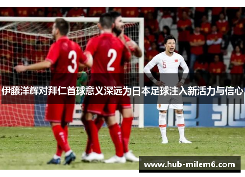 伊藤洋辉对拜仁首球意义深远为日本足球注入新活力与信心