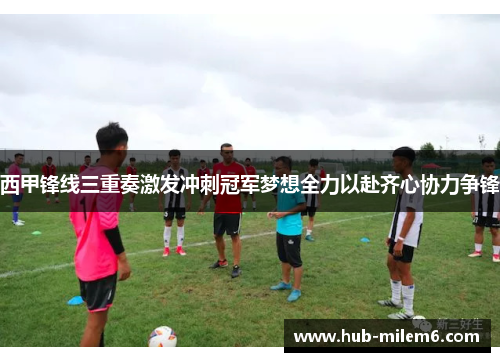 西甲锋线三重奏激发冲刺冠军梦想全力以赴齐心协力争锋