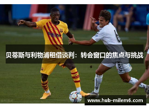 贝蒂斯与利物浦租借谈判：转会窗口的焦点与挑战