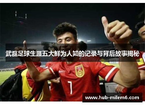 武磊足球生涯五大鲜为人知的记录与背后故事揭秘